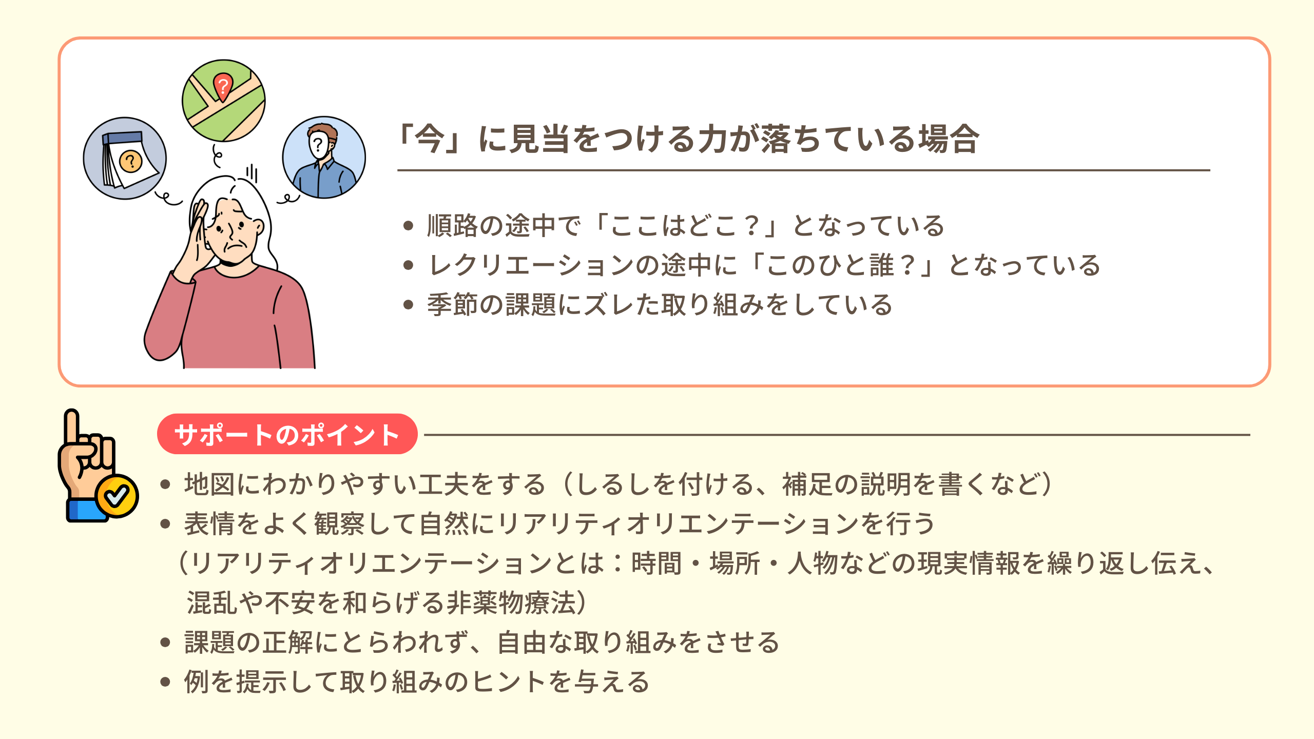 （「今」に見当をつける力が落ちている場合） ・順路の途中で「ここはどこ？」となっている ・レクリエーションの途中に「このひと誰？」となっている ・季節の課題にズレた取り組みをしている  サポートのポイント ・地図にわかりやすい工夫をする（しるしを付ける、補足の説明を書くなど） ・表情をよく観察して自然にリアリティオリエンテーションを行う （リアリティオリエンテーションとは：時間・場所・人物などの現実情報を繰り返し伝え、混乱や不安を和らげる非薬物療法） ・課題の正解にとらわれず、自由な取り組みをさせる ・例を提示して取り組みのヒントを与える