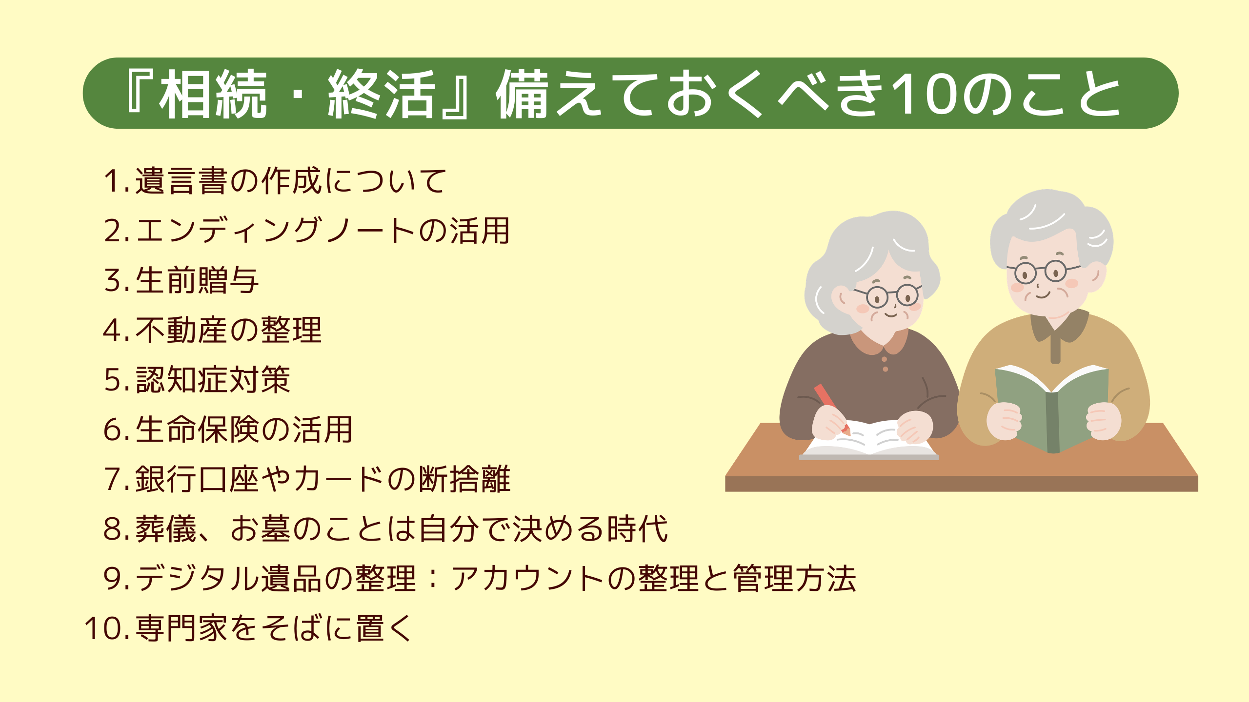 『相続・終活』備えておくべき10のこと 1.遺言書の作成について 2.エンディングノートの活用 3.生前贈与 4.不動産の整理 5.認知症対策 6.生命保険の活用 7.銀行口座やカードの断捨離 8.葬儀、お墓のことは自分で決める時代 9.デジタル遺品の整理:アカウントの整理と管理方法 10.専門家をそばに置く