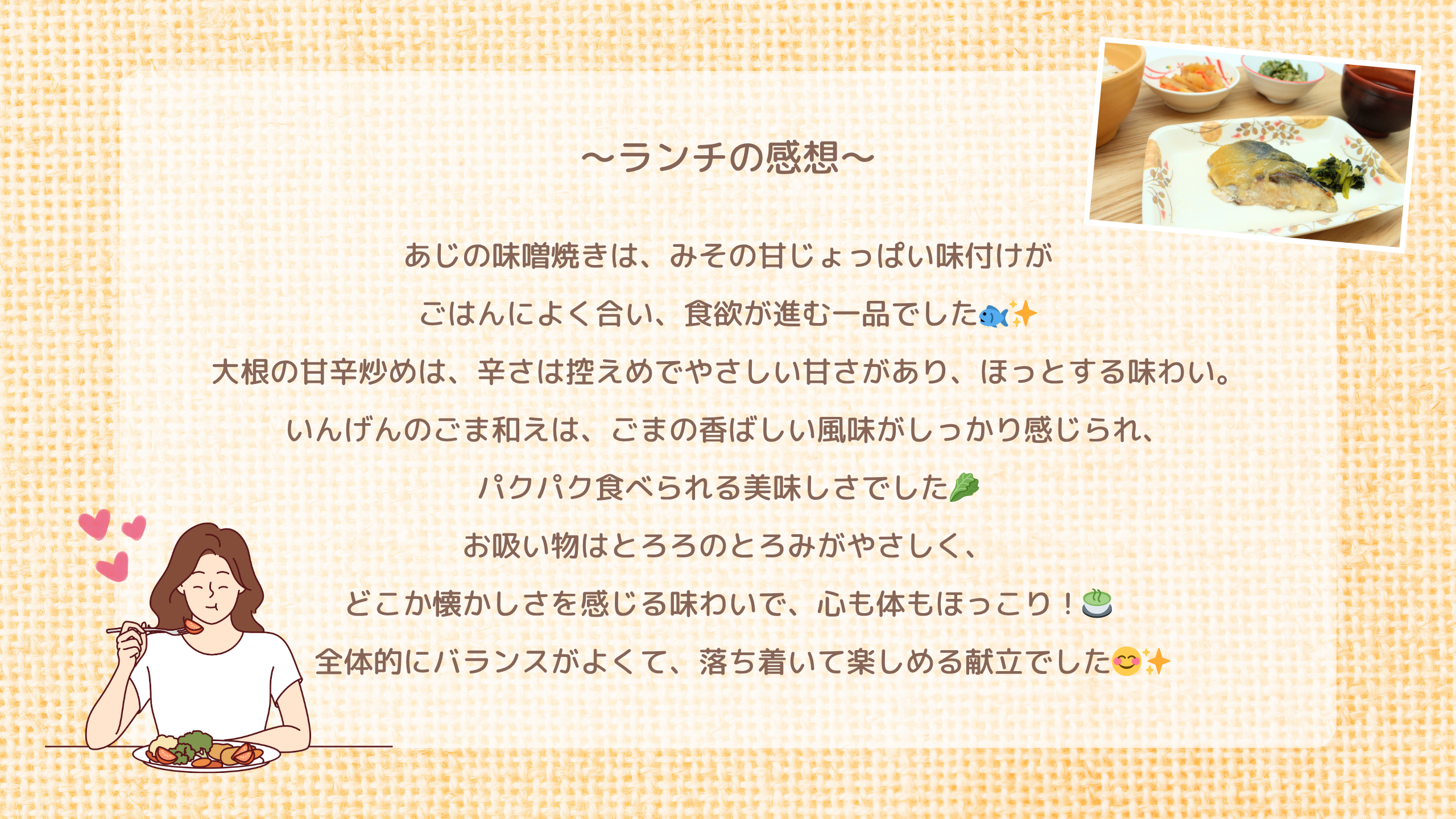 ランチの感想　あじの味噌焼きは、みその甘じょっぱい味付けが ごはんによく合い、食欲が進む一品でした🐟✨ 大根の甘辛炒めは、辛さは控えめでやさしい甘さがあり、ほっとする味わい。 いんげんのごま和えは、ごまの香ばしい風味がしっかり感じられ、 パクパク食べられる美味しさでした🥬 お吸い物はとろろのとろみがやさしく、 どこか懐かしさを感じる味わいで、心も体もほっこり！🍵 　全体的にバランスがよくて、落ち着いて楽しめる献立でした😊✨