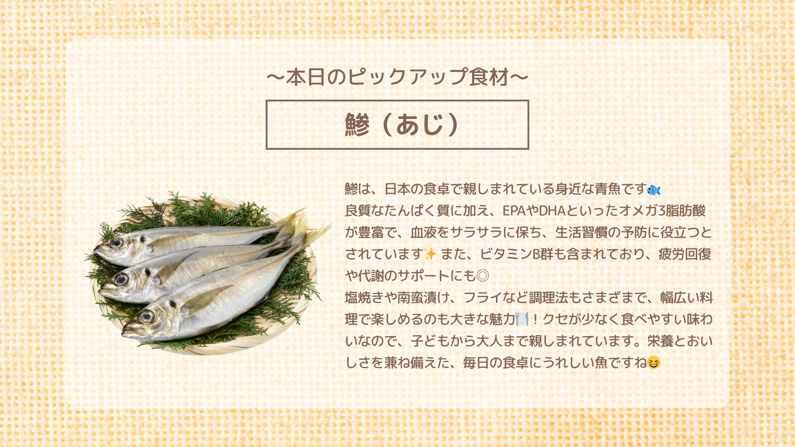 本日のピックアップ食材「鯵」鯵は、日本の食卓で親しまれている身近な青魚です🐟 良質なたんぱく質に加え、EPAやDHAといったオメガ3脂肪酸が豊富で、血液をサラサラに保ち、生活習慣の予防に役立つとされています✨ また、ビタミンB群も含まれており、疲労回復や代謝のサポートにも◎ 塩焼きや南蛮漬け、フライなど調理法もさまざまで、幅広い料理で楽しめるのも大きな魅力🍽️！クセが少なく食べやすい味わいなので、子どもから大人まで親しまれています。栄養とおいしさを兼ね備えた、毎日の食卓にうれしい魚ですね😆