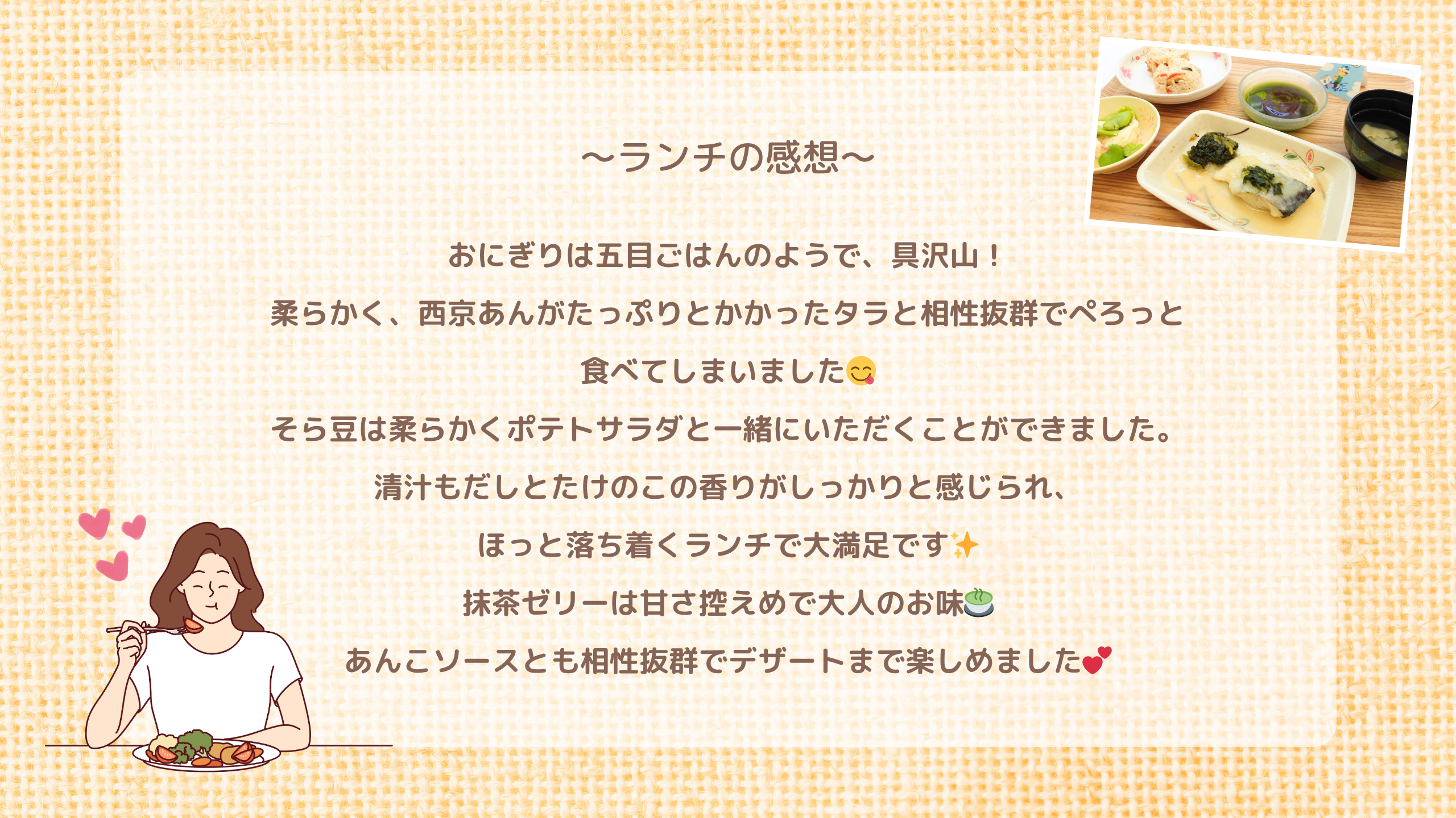 ランチの感想　おにぎりは五目ごはんのようで、具沢山！ 柔らかく、西京あんがたっぷりとかかったタラと相性抜群でぺろっと 食べてしまいました😋 そら豆は柔らかくポテトサラダと一緒にいただくことができました。 清汁もだしとたけのこの香りがしっかりと感じられ、 ほっと落ち着くランチで大満足です✨ 抹茶ゼリーは甘さ控えめで大人のお味🍵 あんこソースとも相性抜群でデザートまで楽しめました💕