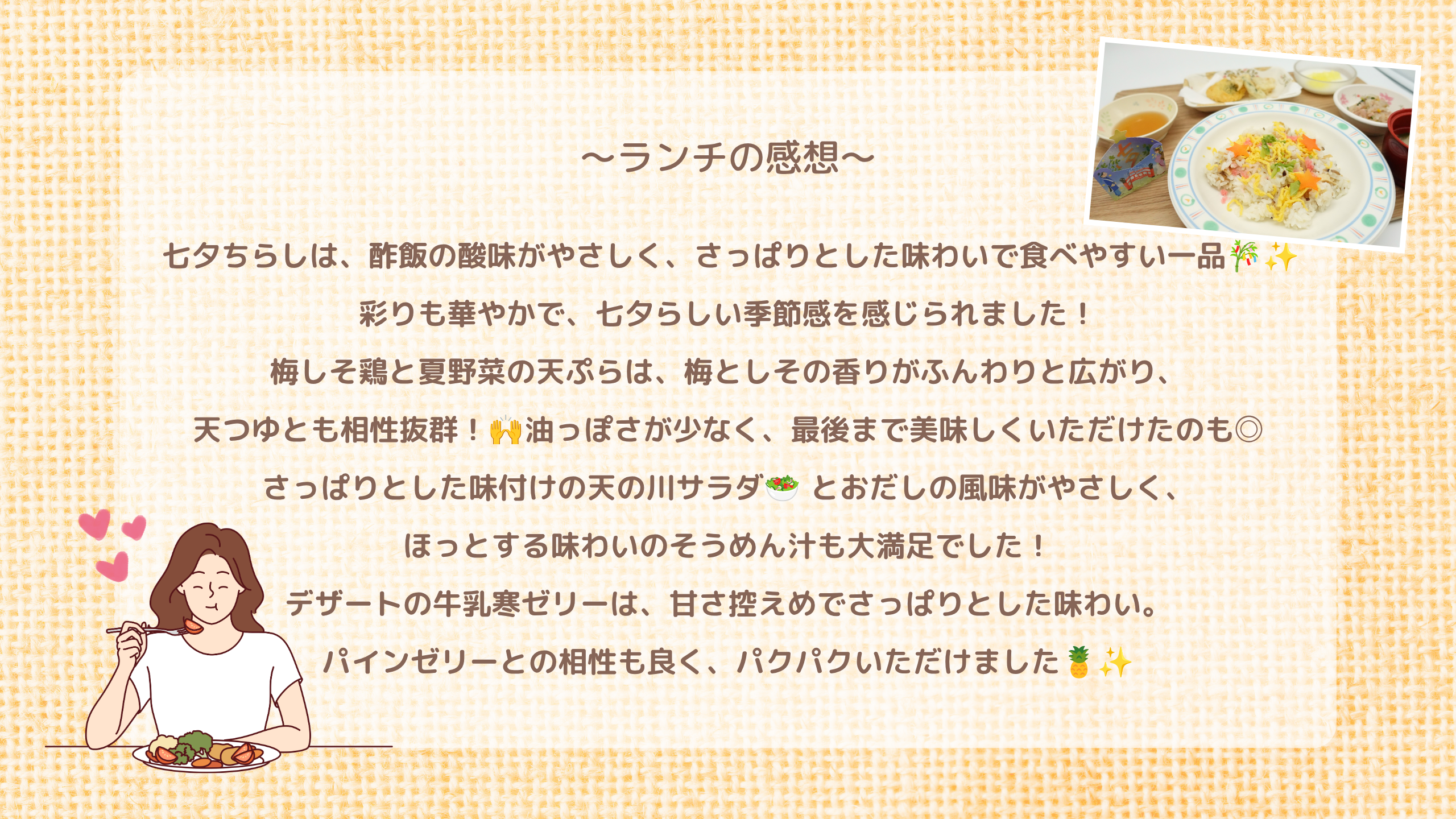 ランチの感想　七夕ちらしは、酢飯の酸味がやさしく、さっぱりとした味わいで食べやすい一品🎋✨  彩りも華やかで、七夕らしい季節感を感じられました！ 梅しそ鶏と夏野菜の天ぷらは、梅としその香りがふんわりと広がり、 天つゆとも相性抜群！🙌油っぽさが少なく、最後まで美味しくいただけたのも◎ さっぱりとした味付けの天の川サラダ🥗 とおだしの風味がやさしく、 ほっとする味わいのそうめん汁も大満足でした！ デザートの牛乳寒ゼリーは、甘さ控えめでさっぱりとした味わい。 パインゼリーとの相性も良く、パクパクいただけました🍍✨