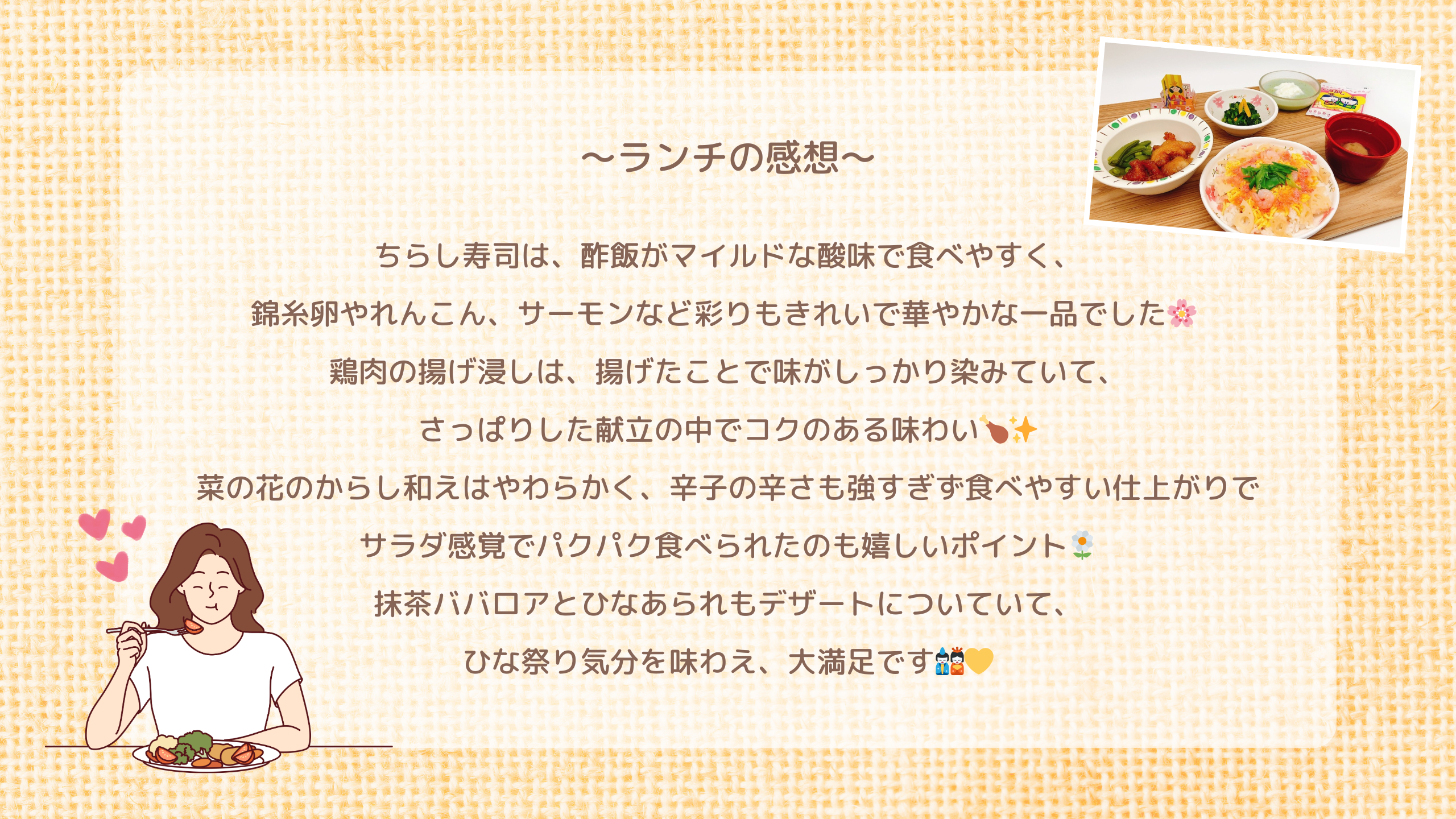 ランチの感想　ちらし寿司は、酢飯がマイルドな酸味で食べやすく、 錦糸卵やれんこん、サーモンなど彩りもきれいで華やかな一品でした🌸  鶏肉の揚げ浸しは、揚げたことで味がしっかり染みていて、 さっぱりした献立の中でコクのある味わい🍗✨ 菜の花のからし和えはやわらかく、辛子の辛さも強すぎず食べやすい仕上がりで サラダ感覚でパクパク食べられたのも嬉しいポイント🌼 抹茶ババロアとひなあられもデザートについていて、 ひな祭り気分を味わえ、大満足です🎎💛